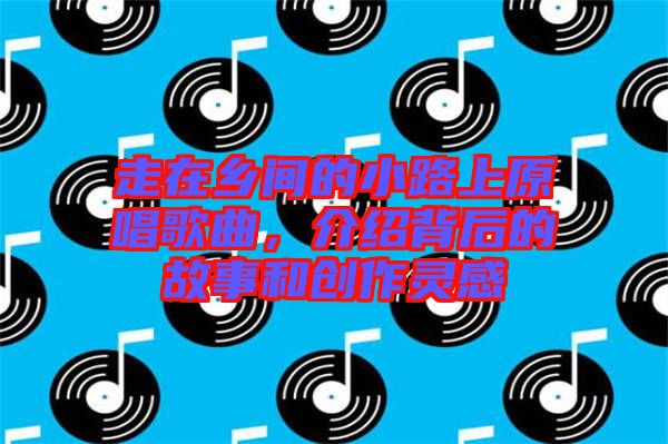 走在鄉(xiāng)間的小路上原唱歌曲，介紹背后的故事和創(chuàng)作靈感