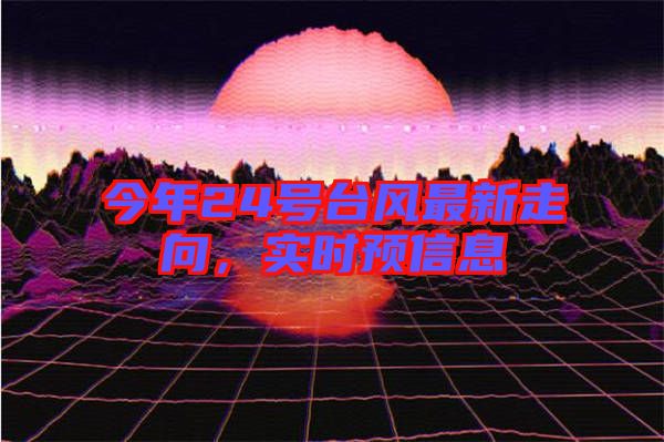 今年24號(hào)臺(tái)風(fēng)最新走向，實(shí)時(shí)預(yù)信息