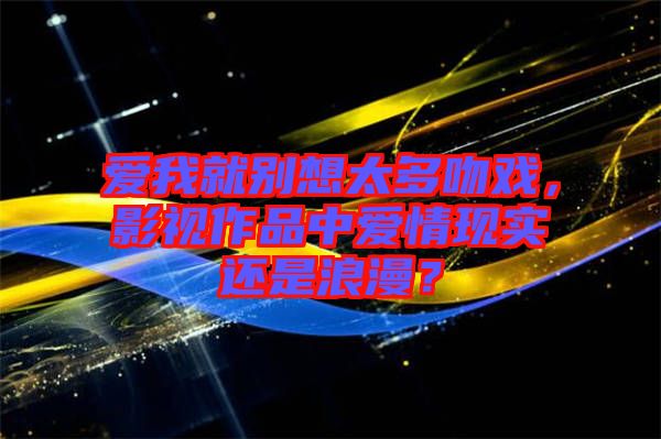 愛(ài)我就別想太多吻戲，影視作品中愛(ài)情現(xiàn)實(shí)還是浪漫？