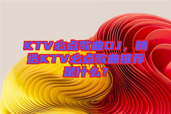 KTV必點歌曲DJ，精選KTV必點歌曲推薦是什么？