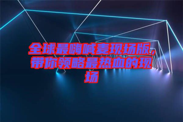 全球最嗨喊麥現(xiàn)場(chǎng)版，帶你領(lǐng)略最熱血的現(xiàn)場(chǎng)