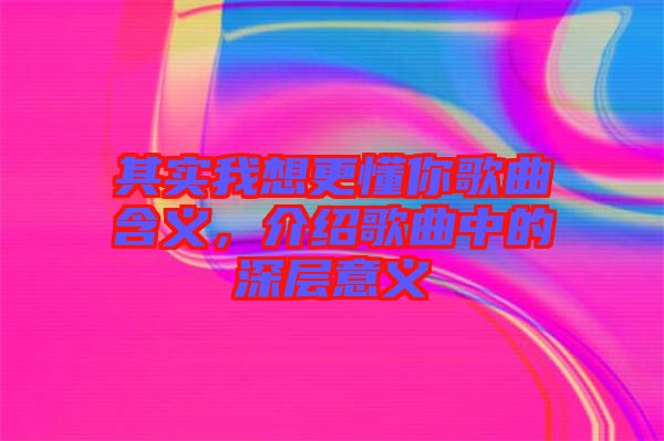 其實(shí)我想更懂你歌曲含義，介紹歌曲中的深層意義