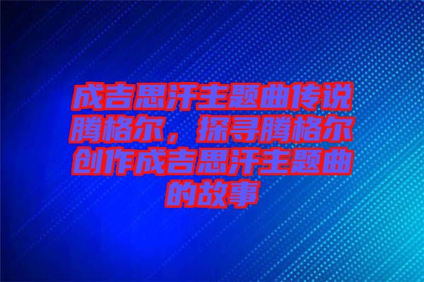 成吉思汗主題曲傳說騰格爾，探尋騰格爾創(chuàng)作成吉思汗主題曲的故事