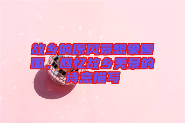 故鄉(xiāng)的原風(fēng)景想象畫面，回憶故鄉(xiāng)美景的詩意描寫