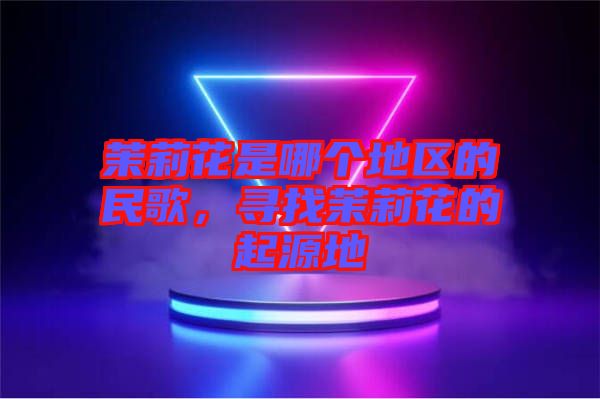 茉莉花是哪個地區(qū)的民歌，尋找茉莉花的起源地