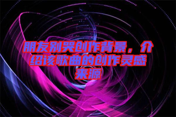 朋友別哭創(chuàng)作背景，介紹該歌曲的創(chuàng)作靈感來源