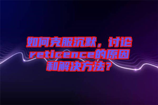 如何克服沉默，討論reticence的原因和解決方法？