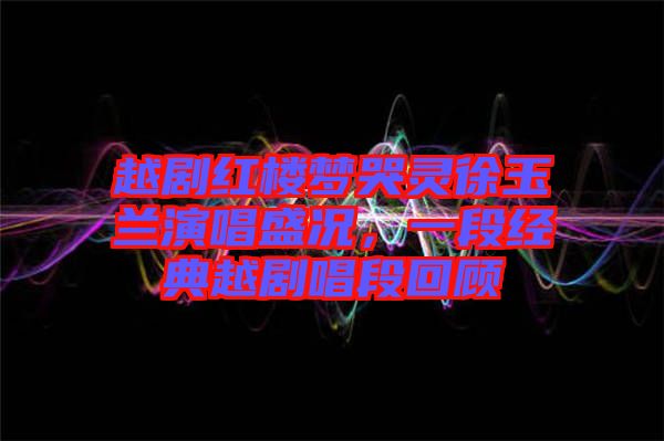 越劇紅樓夢哭靈徐玉蘭演唱盛況，一段經(jīng)典越劇唱段回顧