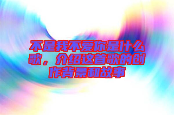 不是我不愛(ài)你是什么歌，介紹這首歌的創(chuàng)作背景和故事
