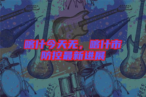 喀什今天無，喀什市防控最新進(jìn)展