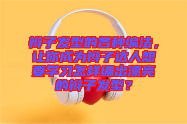 辮子發(fā)型的各種編法，讓你成為辮子達(dá)人想要學(xué)習(xí)怎樣編出漂亮的辮子發(fā)型？