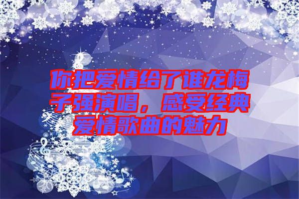 你把愛(ài)情給了誰(shuí)龍梅子強(qiáng)演唱，感受經(jīng)典愛(ài)情歌曲的魅力