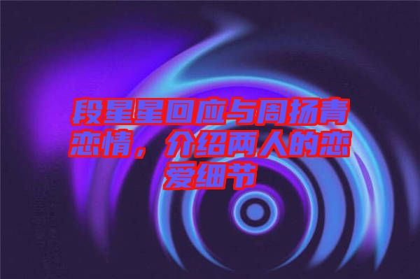 段星星回應(yīng)與周揚(yáng)青戀情，介紹兩人的戀愛細(xì)節(jié)