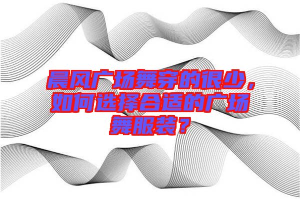 晨風(fēng)廣場舞穿的很少，如何選擇合適的廣場舞服裝？