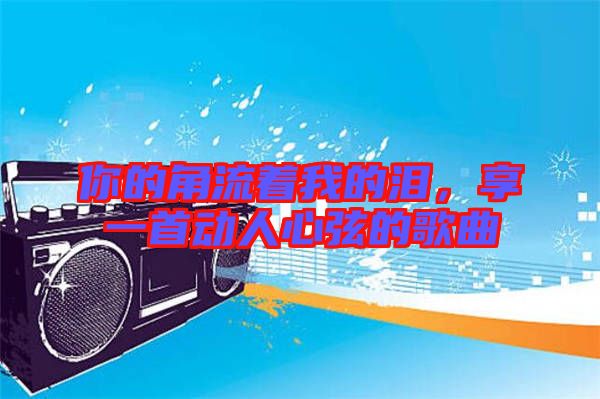 你的角流著我的淚，享一首動(dòng)人心弦的歌曲