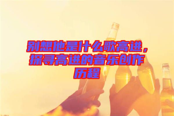 別想他是什么歌高進(jìn)，探尋高進(jìn)的音樂創(chuàng)作歷程