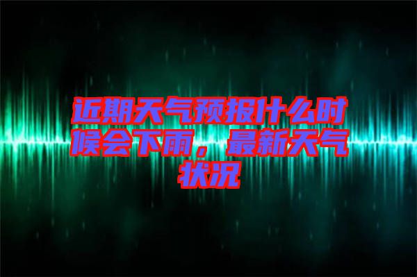 近期天氣預報什么時候會下雨，最新天氣狀況