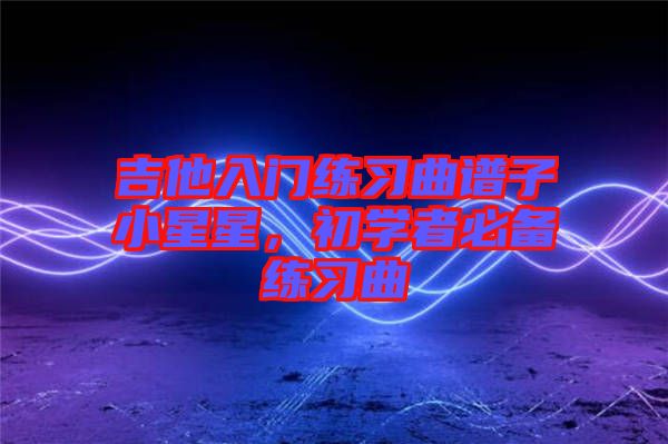 吉他入門練習(xí)曲譜子小星星，初學(xué)者必備練習(xí)曲