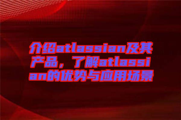介紹atlassian及其產(chǎn)品，了解atlassian的優(yōu)勢與應(yīng)用場景