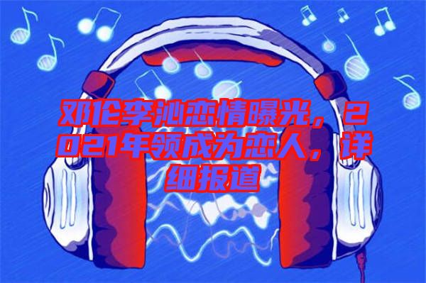 鄧倫李沁戀情曝光，2021年領(lǐng)成為戀人，詳細(xì)報(bào)道