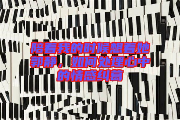 陪著我的時候想著她郭靜，如何處理心中的情感糾葛