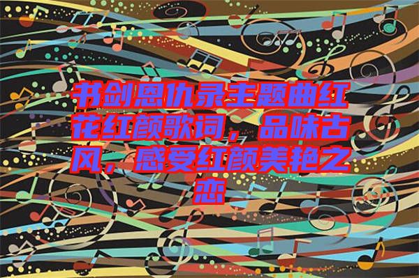 書劍恩仇錄主題曲紅花紅顏歌詞，品味古風(fēng)，感受紅顏美艷之戀