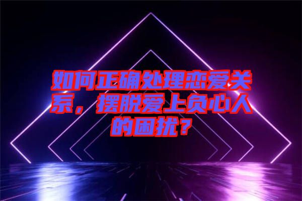 如何正確處理戀愛(ài)關(guān)系，擺脫愛(ài)上負(fù)心人的困擾？