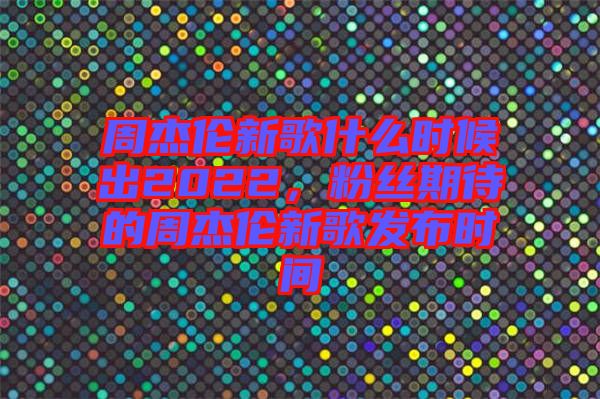 周杰倫新歌什么時(shí)候出2022，粉絲期待的周杰倫新歌發(fā)布時(shí)間