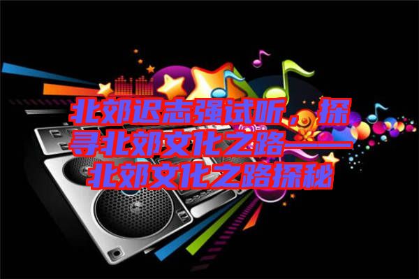 北郊遲志強(qiáng)試聽，探尋北郊文化之路——北郊文化之路探秘