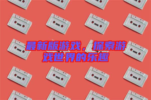最新版游戲，探索游戲世界的樂趣