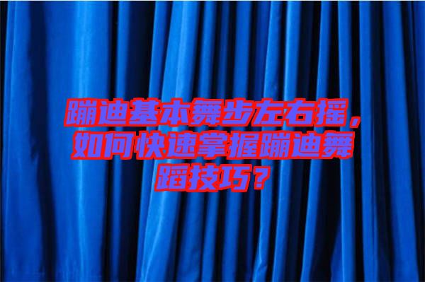 蹦迪基本舞步左右搖，如何快速掌握蹦迪舞蹈技巧？