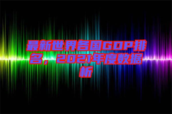 最新世界各國GDP排名，2021年度數(shù)據(jù)析