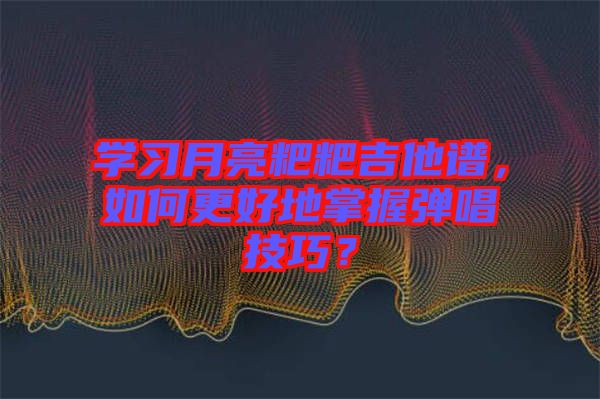 學(xué)習(xí)月亮粑粑吉他譜，如何更好地掌握彈唱技巧？
