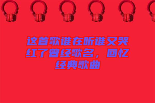 這首歌誰在聽誰又哭紅了曾經(jīng)歌名，回憶經(jīng)典歌曲