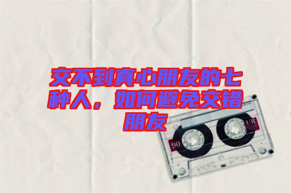 交不到真心朋友的七種人，如何避免交錯(cuò)朋友