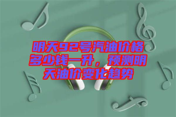 明天92號(hào)汽油價(jià)格多少錢一升，預(yù)測(cè)明天油價(jià)變化趨勢(shì)