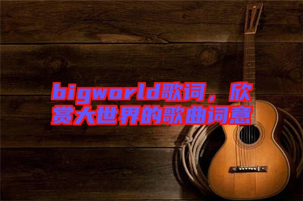 bigworld歌詞，欣賞大世界的歌曲詞意