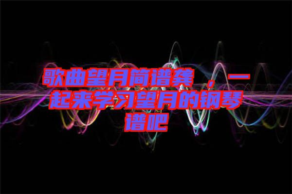 歌曲望月簡(jiǎn)譜龔玥，一起來學(xué)習(xí)望月的鋼琴譜吧