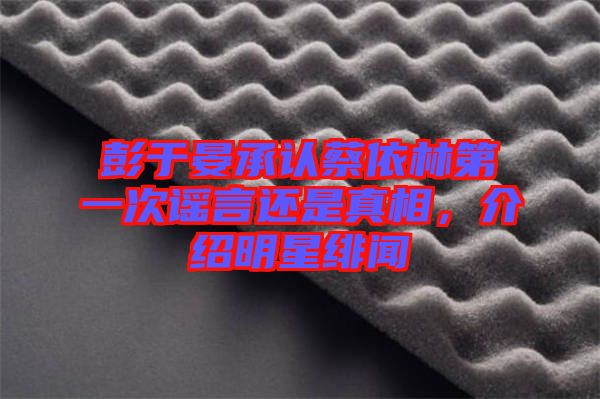 彭于晏承認(rèn)蔡依林第一次謠言還是真相，介紹明星緋聞