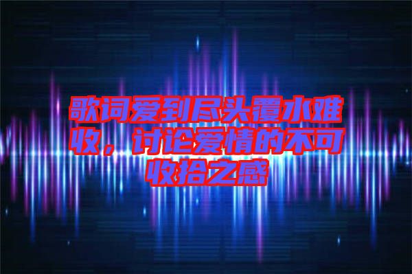歌詞愛(ài)到盡頭覆水難收，討論愛(ài)情的不可收拾之感