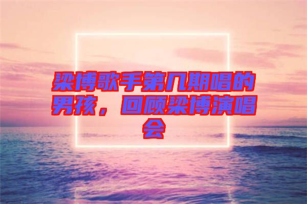 梁博歌手第幾期唱的男孩，回顧梁博演唱會