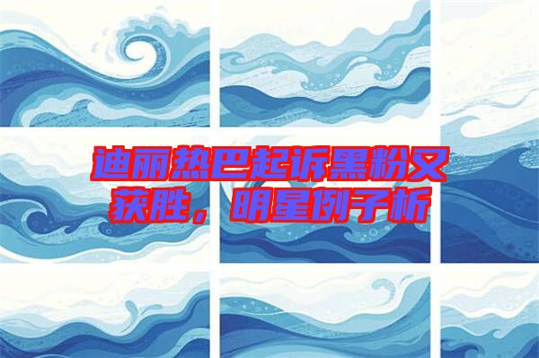 迪麗熱巴起訴黑粉又獲勝，明星例子析