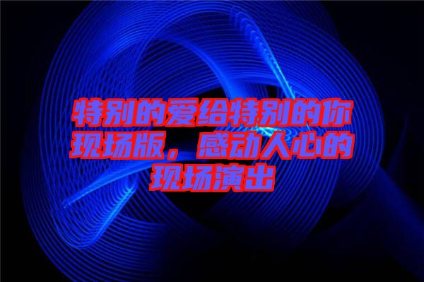 特別的愛給特別的你現(xiàn)場(chǎng)版，感動(dòng)人心的現(xiàn)場(chǎng)演出