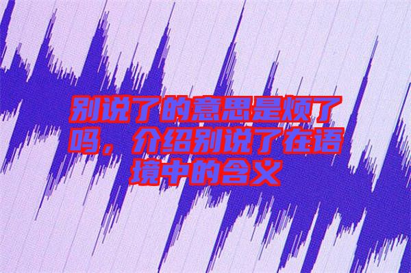 別說了的意思是煩了嗎，介紹別說了在語境中的含義