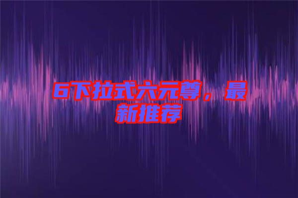 6下拉式六元尊，最新推薦