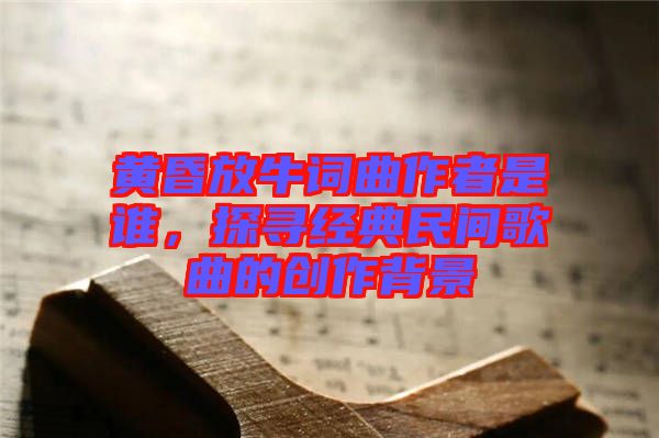 黃昏放牛詞曲作者是誰(shuí)，探尋經(jīng)典民間歌曲的創(chuàng)作背景