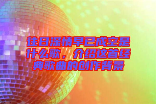 往日深情早已成空是什么歌，介紹這首經(jīng)典歌曲的創(chuàng)作背景