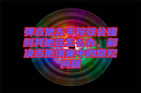 彈吉他左手按弦會(huì)碰到其他弦怎么辦，解決吉他演奏中的常見(jiàn)問(wèn)題