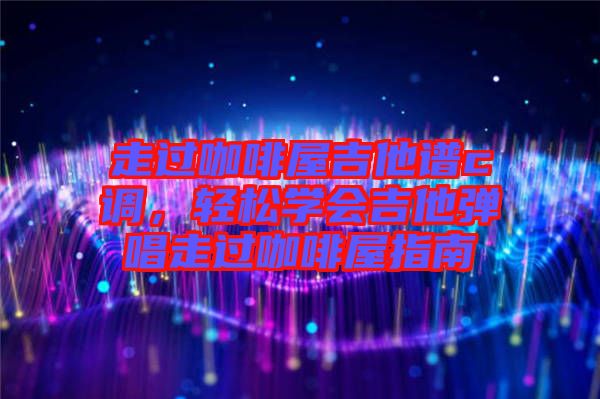 走過(guò)咖啡屋吉他譜c調(diào)，輕松學(xué)會(huì)吉他彈唱走過(guò)咖啡屋指南