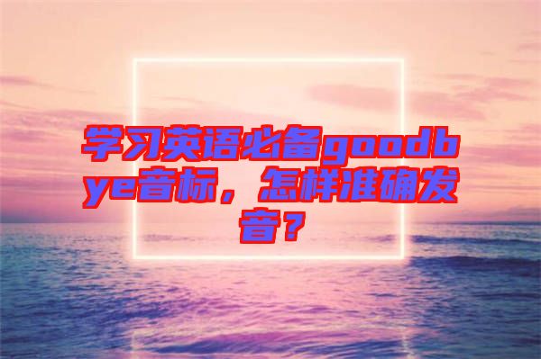 學(xué)習(xí)英語(yǔ)必備goodbye音標(biāo)，怎樣準(zhǔn)確發(fā)音？